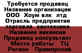 Требуется продавец › Название организации ­ ООО “Хоум(влк) лтд“ › Отрасль предприятия ­ торговля, сантехника › Название вакансии ­ Продавец-консультант › Место работы ­ ТЦ Регион - Приморский край, Артем г. Работа » Вакансии   . Приморский край,Артем г.